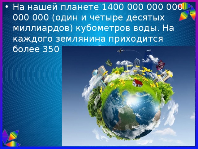 На нашей планете 1400 000 000 000 000 000 (один и четыре десятых миллиардов) кубометров воды. На каждого землянина приходится более 350 млн. кубометров. 