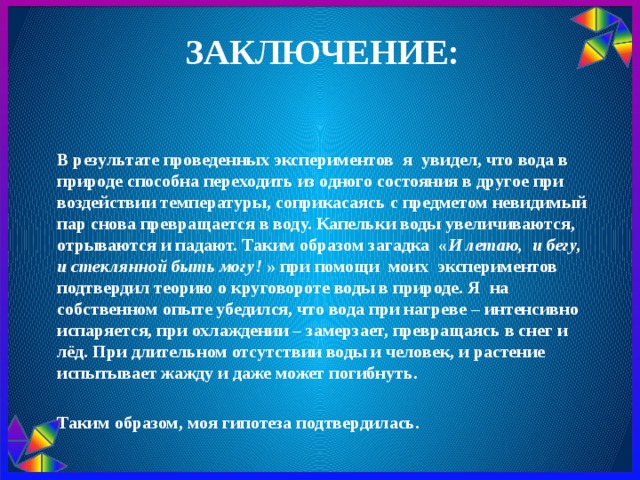 Заключение: В результате проведенных экспериментов я увидел, что вода в природе способна переходить из одного состояния в другое при воздействии температуры, соприкасаясь с предметом невидимый пар снова превращается в воду. Капельки воды увеличиваются, отрываются и падают. Таким образом загадка « И летаю, и бегу, и стеклянной быть могу!  » при помощи моих экспериментов подтвердил теорию о круговороте воды в природе. Я на собственном опыте убедился, что вода при нагреве – интенсивно испаряется, при охлаждении – замерзает, превращаясь в снег и лёд. При длительном отсутствии воды и человек, и растение испытывает жажду и даже может погибнуть.   Таким образом, моя гипотеза подтвердилась. 