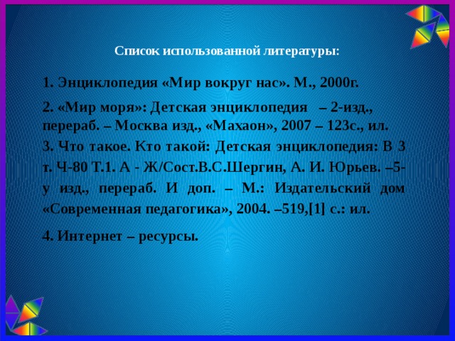  Список использованной литературы: 1. Энциклопедия «Мир вокруг нас». М., 2000г. 2. «Мир моря»: Детская энциклопедия   – 2-изд., перераб. – Москва изд., «Махаон», 2007 – 123с., ил. 3.  Что такое. Кто такой: Детская энциклопедия: В 3 т. Ч-80 Т.1. А - Ж/Сост.В.С.Шергин, А. И. Юрьев. –5-у изд., перераб. И доп. – М.: Издательский дом «Современная педагогика», 2004. –519,[1] с.: ил. 4. Интернет – ресурсы. 