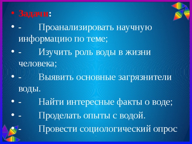 Задачи : -       Проанализировать научную информацию по теме; -       Изучить роль воды в жизни человека; -       Выявить основные загрязнители воды. - Найти интересные факты о воде; -       Проделать опыты с водой. - Провести социологический опрос 