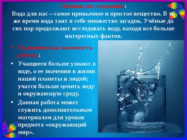 Новизна исследования :  Вода для нас – самое привычное и простое вещество. В то же время вода таит в себе множество загадок. Учёные до сих пор продолжают исследовать воду, находя все больше интересных фактов. Практическая значимость работы : Учащиеся больше узнают о воде, о ее значении в жизни нашей планеты и людей; учатся больше ценить воду и окружающую среду. Данная работа может служить дополнительным материалом для уроков предмета «окружающий мир». 