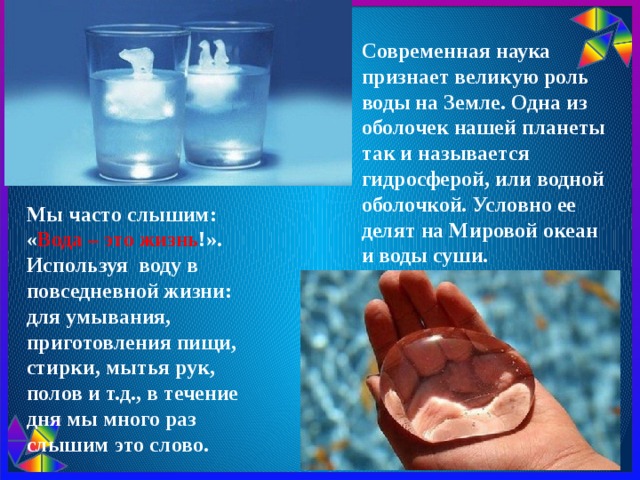 Современная наука признает великую роль воды на Земле. Одна из оболочек нашей планеты так и называется гидросферой, или водной оболочкой. Условно ее делят на Мировой океан и воды суши. Мы часто слышим: « Вода – это жизнь !». Используя воду в повседневной жизни: для умывания, приготовления пищи, стирки, мытья рук, полов и т.д., в течение дня мы много раз слышим это слово. 