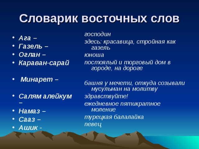 Словарик восточных слов господин здесь: красавица, стройная как газель юноша постоялый и торговый дом в городе, на дороге  башня у мечети, откуда созывали мусульман на молитву здравствуйте! ежедневное пятикратное моление турецкая балалайка певец       Ага – Газель – Оглан – Караван-сарай   Минарет –  Салям алейкум – Намаз – Сааз – Ашик -  