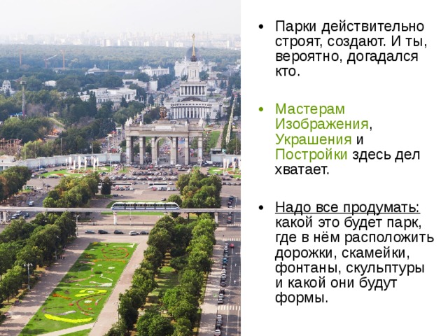 Парки действительно строят, создают. И ты, вероятно, догадался кто. Мастерам  Изображения , Украшения и Постройки здесь дел хватает. Надо все продумать: какой это будет парк, где в нём расположить дорожки, скамейки, фонтаны, скульптуры и какой они будут формы. 