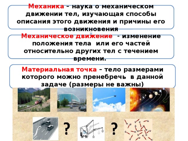 Механика – наука о механическом движении тел, изучающая способы описания этого движения и причины его возникновения Механическое движение - изменение положения тела или его частей относительно других тел с течением времени. Материальная точка – тело размерами которого можно пренебречь в данной задаче (размеры не важны) 