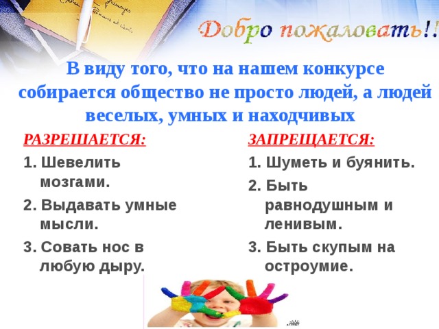 В виду того, что на нашем конкурсе собирается общество не просто людей, а людей веселых, умных и находчивых РАЗРЕШАЕТСЯ:  ЗАПРЕЩАЕТСЯ:  1. Шевелить мозгами. 2. Выдавать умные мысли. 3. Совать нос в любую дыру. 1. Шуметь и буянить. 2. Быть равнодушным и ленивым. 3. Быть скупым на остроумие. 