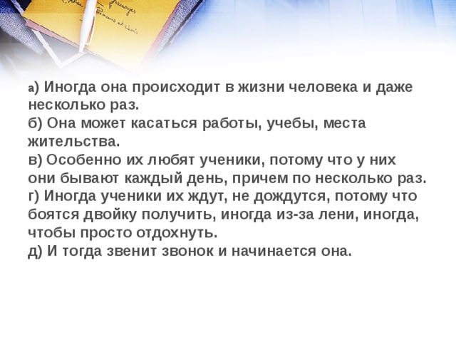 а ) Иногда она происходит в жизни человека и даже несколько раз. б) Она может касаться работы, учебы, места жительства. в) Особенно их любят ученики, потому что у них они бывают каждый день, причем по несколько раз. г) Иногда ученики их ждут, не дождутся, потому что боятся двойку получить, иногда из-за лени, иногда, чтобы просто отдохнуть. д) И тогда звенит звонок и начинается она.  