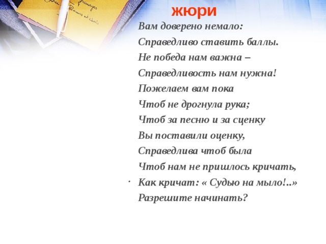 жюри Вам доверено немало: Справедливо ставить баллы. Не победа нам важна – Справедливость нам нужна! Пожелаем вам пока Чтоб не дрогнула рука; Чтоб за песню и за сценку Вы поставили оценку, Справедлива чтоб была Чтоб нам не пришлось кричать, Как кричат: « Судью на мыло!..» Разрешите начинать?   Чтоб игра пошла как надо, Я жюри представить рада . 