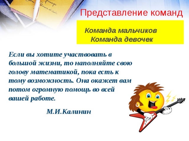 Представление команд   Команда мальчиков  Команда девочек Если вы хотите участвовать в большой жизни, то наполняйте свою голову математикой, пока есть к тому возможность. Она окажет вам потом огромную помощь во всей вашей работе.   М.И.Калинин 