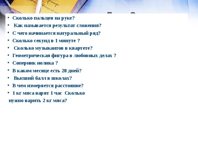  Для 2 команды :   Сколько пальцев на руке ?   Как называется результат сложения? С чего начинается натуральный ряд? Сколько секунд в 1 минуте ?   Сколько музыкантов в квартете? Геометрическая фигура в любовных делах ? Соперник нолика ? В каком месяце есть 28 дней?  Высший балл в школах? В чем измеряется расстояние? 1 кг мяса варят 1 час Сколько  нужно варить 2 кг мяса?      