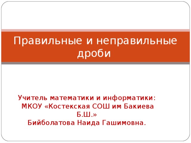 Правильные и неправильные дроби Учитель математики и информатики:  МКОУ «Костекская СОШ им Бакиева Б.Ш.»  Бийболатова Наида Гашимовна. 