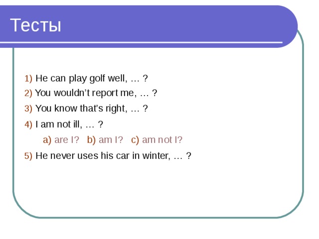 1)  He can play golf well, … ? 2)  You wouldn’t report me, … ? 3)  You know that’s right, … ? 4)  I am not ill, … ?  a)  are I?  b)  am I?  c)  am not I? 5)  He never uses his car in winter, … ? 