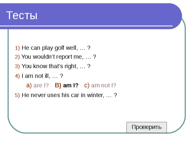 1)  He can play golf well, … ? 2)  You wouldn’t report me, … ? 3)  You know that’s right, … ? 4)  I am not ill, … ?  a)  are I?  B)  am I?  c)  am not I? 5)  He never uses his car in winter, … ? Проверить 