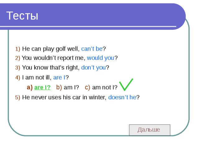 1)  He can play golf well, can’t be ? 2)  You wouldn’t report me, would you ? 3)  You know that’s right, don’t you ? 4)  I am not ill, are I ?  a)  are I?  b)  am I?  c)  am not I?  5)  He never uses his car in winter, doesn’t he ?  Дальше 