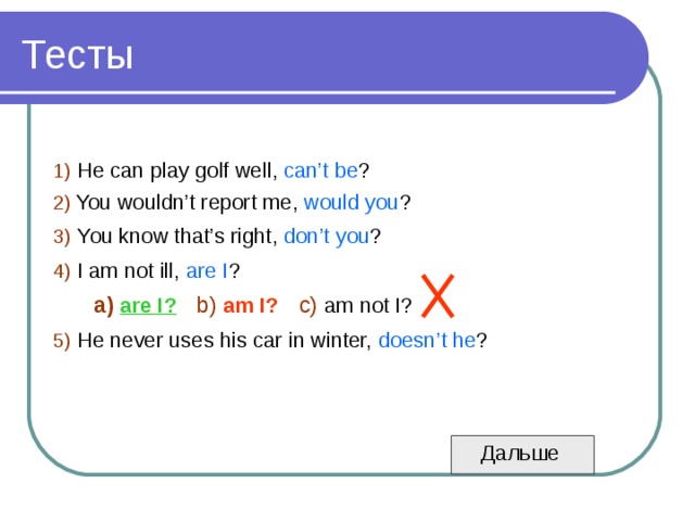 1)  He can play golf well, can’t be ? 2)  You wouldn’t report me, would you ? 3)  You know that’s right, don’t you ? 4)  I am not ill, are I ?  a)  are I?  b)  am I?  c)  am not I?  5)  He never uses his car in winter, doesn’t he ?  Дальше 