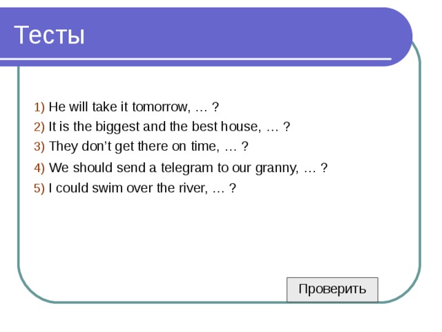 1) He will take it tomorrow, … ? 2) It is the biggest and the best house, … ? 3) They don’t get there on time, … ? 4)  We should send a telegram to our granny, … ? 5) I could swim over the river, … ? Проверить 