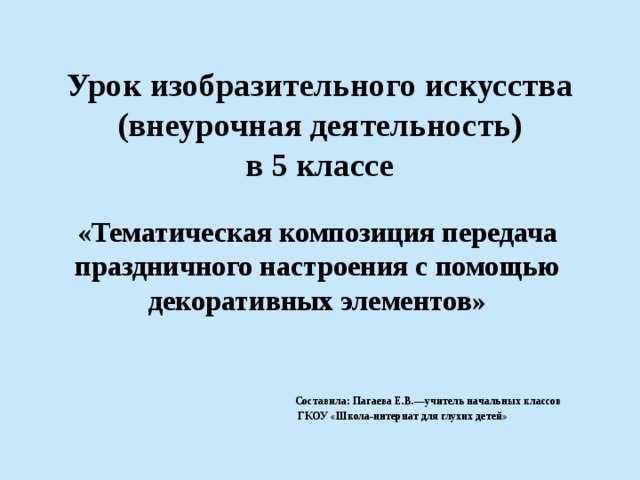 Урок изобразительного искусства (внеурочная деятельность)  в 5 классе «Тематическая композиция передача праздничного настроения с помощью декоративных элементов»       Составила: Пагаева Е.В.—учитель начальных классов  ГКОУ «Школа-интернат для глухих детей» 