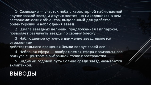 1. Созвездие — участок неба с характерной наблюдаемой группировкой звезд и других постоянно находящихся в нем астрономических объектов, выделенный для удобства ориентировки и наблюдения звезд. 2. Шкала звездных величин, предложенная Гиппархом, позволяет различать звезды по своему блеску. 3. Наблюдаемое суточное движение звезд является отражением  действительного вращения Земли вокруг своей оси. 4. Небесная сфера — воображаемая сфера произвольного радиуса с центром в выбранной точке пространства. 5. Видимый годовой путь Солнца среди звезд называется эклиптикой. ВЫВОДЫ 