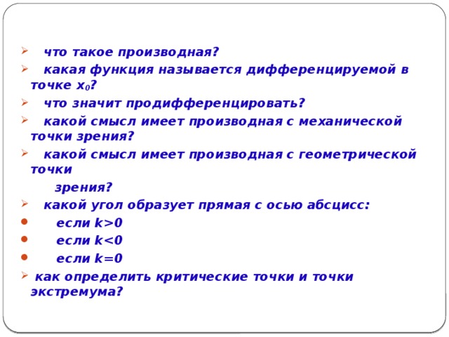 Проверка знаний фактического материала теории:   что такое производная?  какая функция называется дифференцируемой в точке x 0 ?  что значит продифференцировать?  какой смысл имеет производная с механической точки зрения?  какой смысл имеет производная с геометрической точки  зрения?
