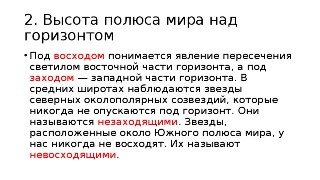 2. Высота полюса мира над горизонтом Под восходом понимается явление пересечения светилом восточной части горизонта, а под заходом — западной части горизонта. В средних широтах наблюдаются звезды северных околополярных созвездий, которые никогда не опускаются под горизонт. Они называются незаходящими . Звезды, расположенные около Южного полюса мира, у нас никогда не восходят. Их называют невосходящими . 