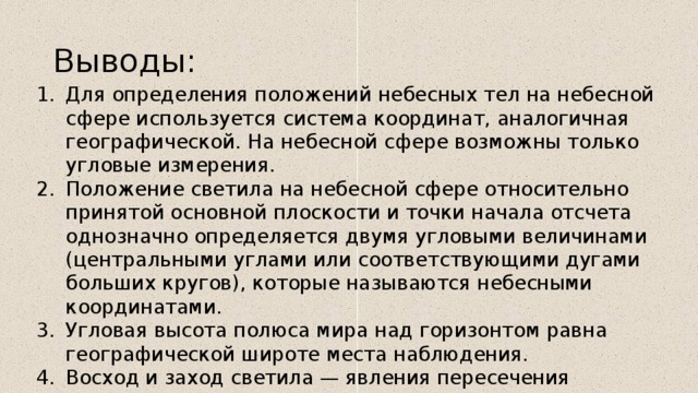 Выводы: Для определения положений небесных тел на небесной сфере используется система координат, аналогичная географической. На небесной сфере возможны только угловые измерения. Положение светила на небесной сфере относительно принятой основной плоскости и точки начала отсчета однозначно определяется двумя угловыми величинами (центральными углами или соответствующими дугами больших кругов), которые называются небесными координатами. Угловая высота полюса мира над горизонтом равна географической широте места наблюдения. Восход и заход светила — явления пересечения светилом горизонта. Звездные карты — проекции небесной сферы на плоскость с нанесенными на нее объектами в определенной системе координат, а их набор — звездные атласы. 