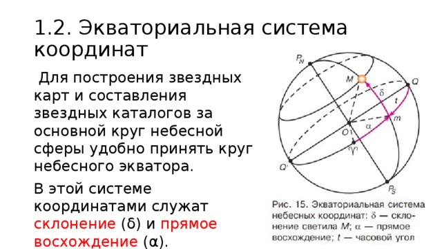 1.2. Экваториальная система координат  Для построения звездных карт и составления звездных каталогов за основной круг небесной сферы удобно принять круг небесного экватора. В этой системе координатами служат склонение (δ) и прямое  восхождение (α). 