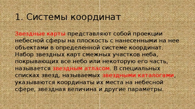 1. Системы координат Звездные карты представляют собой проекции небесной сферы на плоскость с нанесенными на нее объектами в определенной системе координат. Набор звездных карт смежных участков неба, покрывающих все небо или некоторую его часть, называется звездным атласом . В специальных списках звезд, называемых звездными каталогами , указываются координаты их места на небесной сфере, звездная величина и другие параметры. 