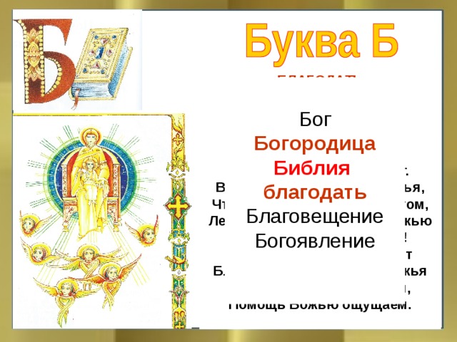БЛАГОДАТЬ  Что такое благодать? Я давно хотел узнать, Для чего она даётся И кто может её дать? В храме благодать живёт. В благодати – помощь Божья, Чтоб нам справиться с врагом, Ленью, злобой, страхом, ложью И любым другим грехом! Нам исправиться поможет Благодать лишь только Божья Покаяньем грех смываем, Помощь Божью ощущаем.  Бог Богородица Библия  благодать Благовещение Богоявление
