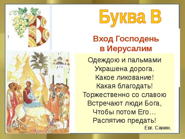 Вход Господень  в Иерусалим  Вознесение вера венец вечность Одеждою и пальмами Украшена дорога. Какое ликование! Какая благодать! Торжественно со славою Встречают люди Бога, Чтобы потом Его… Распятию предать!  Евг. Санин.