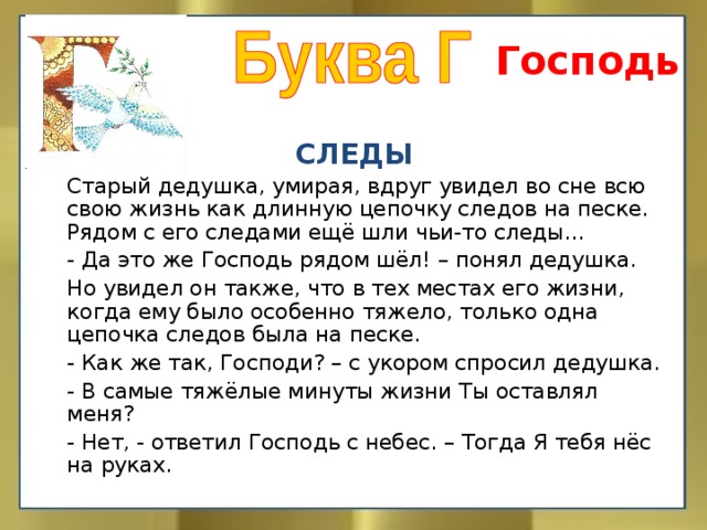 Господь СЛЕДЫ   Старый дедушка, умирая, вдруг увидел во сне всю свою жизнь как длинную цепочку следов на песке. Рядом с его следами ещё шли чьи-то следы…  - Да это же Господь рядом шёл! – понял дедушка.   Но увидел он также, что в тех местах его жизни, когда ему было особенно тяжело, только одна цепочка следов была на песке.  - Как же так, Господи? – с укором спросил дедушка.  - В самые тяжёлые минуты жизни Ты оставлял меня?  - Нет, - ответил Господь с небес. – Тогда Я тебя нёс на руках.