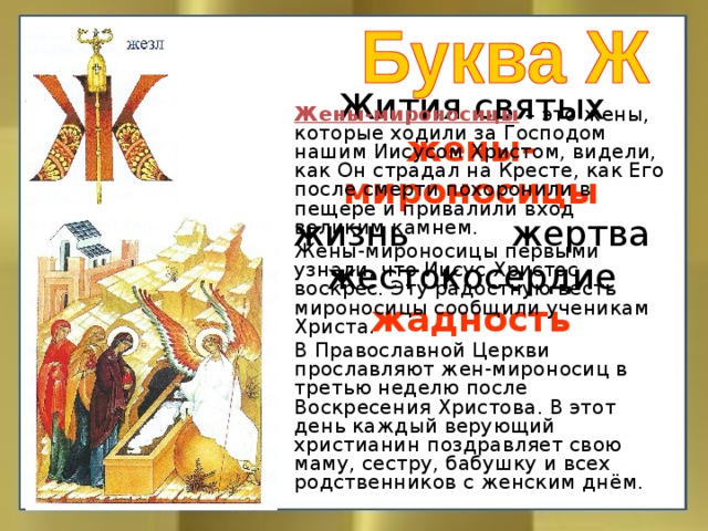 Жены-мироносицы – это жены, которые ходили за Господом нашим Иисусом Христом, видели, как Он страдал на Кресте, как Его после смерти похоронили в пещере и привалили вход великим камнем.   Жены-мироносицы первыми узнали, что Иисус Христос воскрес. Эту радостную весть мироносицы сообщили ученикам Христа.   В Православной Церкви прославляют жен-мироносиц в третью неделю после Воскресения Христова. В этот день каждый верующий христианин поздравляет свою маму, сестру, бабушку и всех родственников с женским днём. Жития святых  жены-мироносицы  жизнь жертва  жестокосердие  жадность