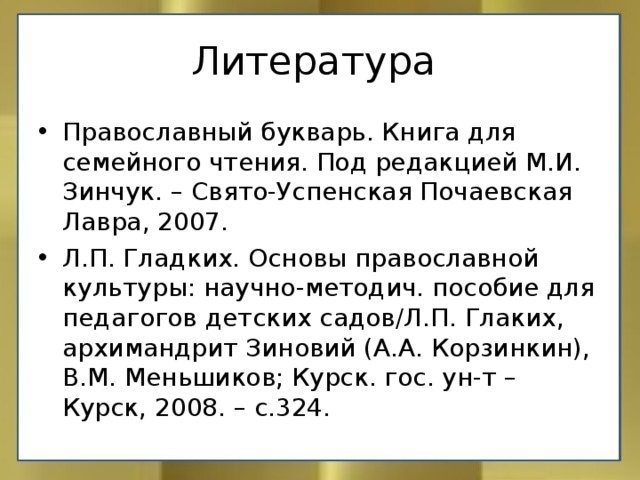 Православный букварь. Книга для семейного чтения. Под редакцией М.И. Зинчук. – Свято-Успенская Почаевская Лавра, 2007. Л.П. Гладких. Основы православной культуры: научно-методич. пособие для педагогов детских садов/Л.П. Глаких, архимандрит Зиновий (А.А. Корзинкин), В.М. Меньшиков; Курск. гос. ун-т – Курск, 2008. – с.324.