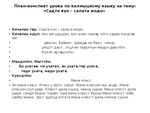 План-конспект урока по калмыцкому языку на тему: «Садта күн – салата модн»     Кичәлин төр: Садта күн – салата модн. Кичәлин күцл: кен көгшдүдән, кен ахан тевчҗ, элгн садан күндлҗ нег  дөңгән, байран хувацҗ ни бәәх, чикәр  умштг дасх , эгшгин таарлтын медрл давтлһн.  Келлһ өргҗүллһн. Мендллһн. Магтлһн.  Би ухатав, чи ухатач, эн ухата,тер ухата,  тедн ухата, мадн ухата. Күүндлһн:   Мана класс Эн мана класс. Класс у өргн, сарул. Мана классин эрс өндр. Мана классин пол цевр. Класст дала күүкд, көвүд сурна. Мана класст дала ширә, сандл бәәнә. Һурвн терз мана класст бәәнә.Мана класст хойр самбр бәәнә. Эрст зургуд өлгәтә.Мана класст дала гиичнр сууна. 