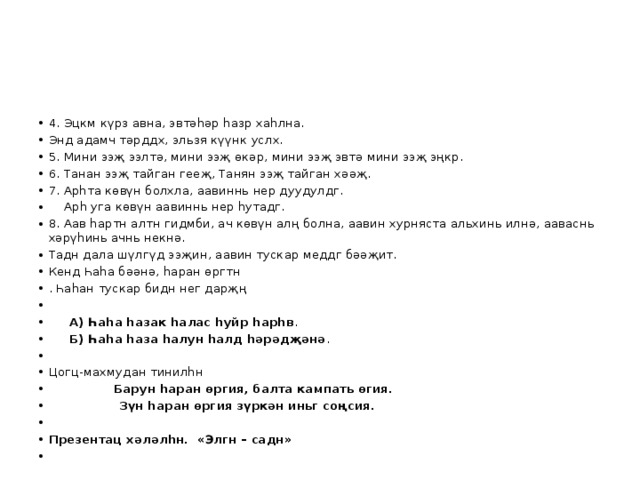 4. Эцкм күрз авна, эвтәһәр һазр хаһлна. Энд адамч тәрддх, эльзя күүнк услх. 5. Мини ээҗ ээлтә, мини ээҗ өкәр, мини ээҗ эвтә мини ээҗ эңкр. 6. Танан ээҗ тайган гееҗ, Танян ээҗ тайган хәәҗ. 7. Арһта көвүн болхла, аавиннь нер дуудулдг.  Арһ уга көвүн аавиннь нер һутадг. 8. Аав һартн алтн гидмби, ач көвүн алң болна, аавин хурняста альхинь илнә, ааваснь хәрүһинь ачнь некнә. Тадн дала шүлгүд ээҗин, аавин тускар меддг бәәҗит. Кенд Һаһа бәәнә, һаран өргтн . Һаһан тускар бидн нег дарҗң    А) Һаһа һазак һалас һуйр һарһв .  Б) Һаһа һаза һалун һалд һәрәдҗәнә . Цогц-махмудан тинилһн  Барун һаран өргия, балта кампать өгия.  Зүн һаран өргия зүркән иньг соңсия.   Презентац хәләлһн. «Элгн – садн»   