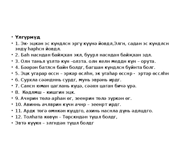 Үлгүрмүд 1. Эк- эцкән эс күндлсн эргү күүнә йовдл,Элгн, садан эс күндлсн эндү һарһсн йовдл. 2. Баһ насндан байҗхан экл, буурл насндан байҗхан эдл. 3. Олн таньл үзлтә күн –олзта. олн келн меддн күн – орута. 4. Бәәрән батлсн байн болдг, багшан күндлсн буйнта болг. 5. Эцк угарар өссн – эркәр өслһн, эк угаһар өсснр - эртәр өсслһн 6. Сурхла сәәндннь сурдг, мунь эврәнь ирдг. 7. Сансн юман цаглань күцә, сәәхн цаган бичә үрә. 8. Көдлмш – кишгин эцк. 9. Ачнрин төлә арһан өг, зеенрин төлә зүркән өг. 10. Авиннь ачлврин күчн ачнр – зеенрт ирдг. 11. Ардк төгә өмнкән күцдго, ахинь наснла дүнь әдлцдго. 12. Толһата көвүн – Төрскндән түшл болдг, Эвтә күүкн – элгндән түшл болдг 