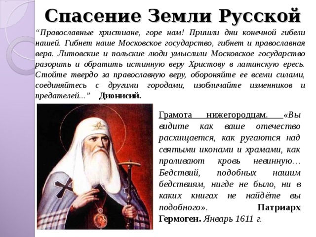 Спасение Земли Русской “ Православные христиане, горе нам! Пришли дни конечной гибели нашей. Гибнет наше Московское государство, гибнет и православная вера. Литовские и польские люди умыслили Московское государство разорить и обратить истинную веру Христову в латинскую ересь. Стойте твердо за православную веру, обороняйте ее всеми силами, соединяйтесь с другими городами, изобличайте изменников и предателей...” Дионисий. Грамота нижегородцам. «Вы видите как ваше отечество расхищается, как ругаются над святыми иконами и храмами, как проливают кровь невинную… Бедствий, подобных нашим бедствиям, нигде не было, ни в каких книгах не найдёте вы подобного». Патриарх Гермоген. Январь 1611 г. 