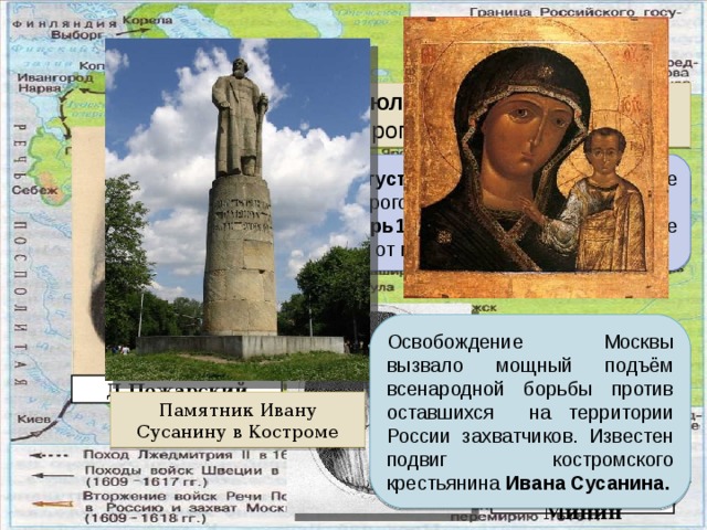 Второе оолчение Июль 1612 г. – вступление Второго ополчения в Москву. 24 августа 1612 г. – главное сражение сил Второго ополчения с поляками. октябрь1612 г. – освобождение Москвы от польских интервентов. Март 1612 г. Июль 1612 г. Освобождение Москвы вызвало мощный подъём всенародной борьбы против оставшихся на территории России захватчиков. Известен подвиг костромского крестьянина Ивана Сусанина. Д.Пожарский Памятник Ивану Сусанину в Костроме Кузьма Минин 