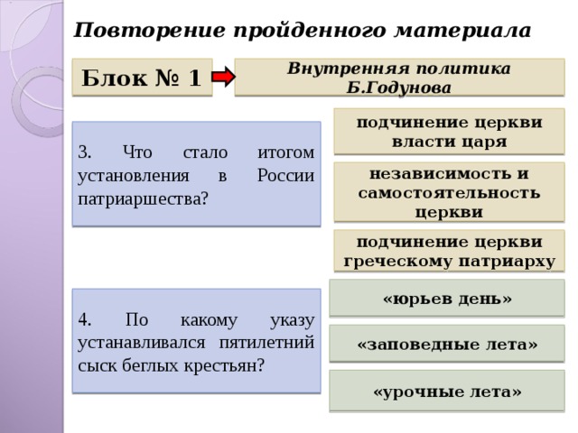 Повторение пройденного материала Блок № 1 Внутренняя политика Б.Годунова подчинение церкви власти царя 3. Что стало итогом установления в России патриаршества? независимость и самостоятельность церкви подчинение церкви греческому патриарху «юрьев день» 4. По какому указу устанавливался пятилетний сыск беглых крестьян? «заповедные лета» «урочные лета» 