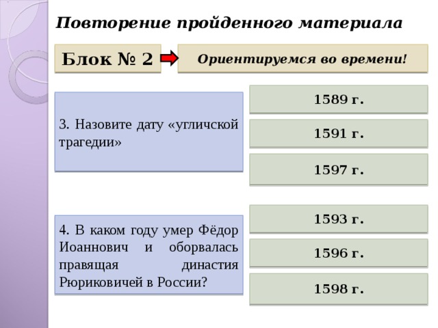 Повторение пройденного материала Блок № 2 Ориентируемся во времени! 1589 г. 3. Назовите дату «угличской трагедии» 1591 г. 1597 г. 1593 г. 4. В каком году умер Фёдор Иоаннович и оборвалась правящая династия Рюриковичей в России? 1596 г. 1598 г. 