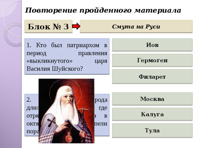 Повторение пройденного материала Блок № 3 Смута на Руси 1. Кто был патриархом в период правления «выкликнутого» царя Василия Шуйского? Иов Гермоген Филарет Москва 2. Осада какого города длилась 4 месяца, где отряды И.Болотникова в октябре 1607 г. потерпели поражение? Калуга Тула 