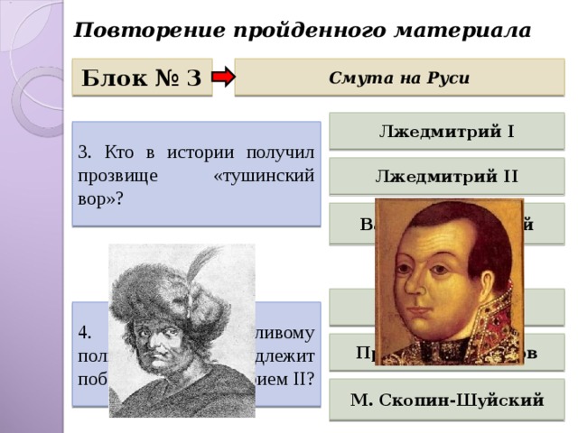 Повторение пройденного материала Блок № 3 Смута на Руси Лжедмитрий I 3. Кто в истории получил прозвище «тушинский вор»? Лжедмитрий II Василий Шуйский Михаил Шеин 4. Какому талантливому полководцу принадлежит победа над Лжедмитрием II ? Прокопий Ляпунов М. Скопин-Шуйский 