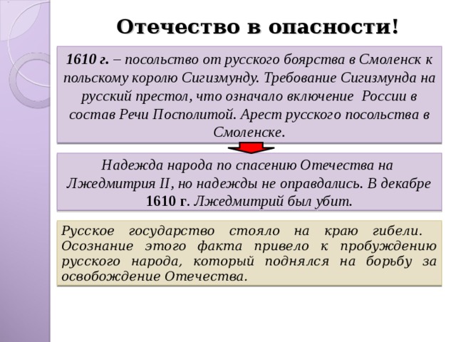 Отечество в опасности! 1610 г. – посольство от русского боярства в Смоленск к польскому королю Сигизмунду. Требование Сигизмунда на русский престол, что означало включение России в состав Речи Посполитой. Арест русского посольства в Смоленске. Надежда народа по спасению Отечества на Лжедмитрия II , но надежды не оправдались. В декабре 1610 г . Лжедмитрий был убит. Русское государство стояло на краю гибели. Осознание этого факта привело к пробуждению русского народа, который поднялся на борьбу за освобождение Отечества. 