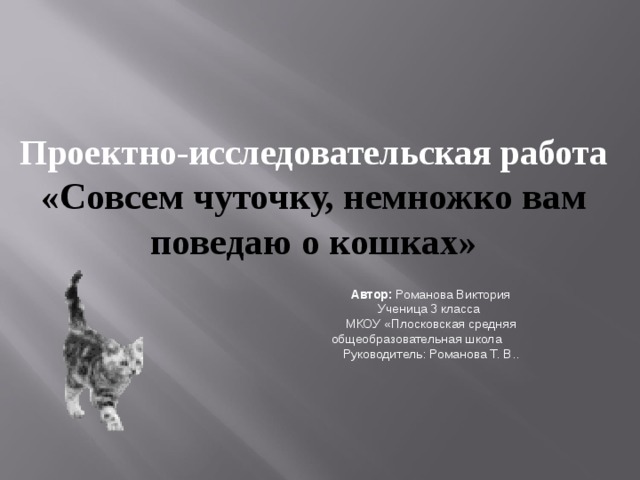 Проектно-исследовательская работа «Совсем чуточку, немножко вам поведаю о кошках»  Автор: Романова Виктория Ученица 3 класса МКОУ «Плосковская средняя общеобразовательная школа Руководитель: Романова Т. В.. 