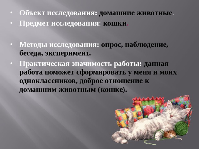 Объект исследования:  домашние животные . Предмет исследования : кошки .  Методы исследования: опрос, наблюдение, беседа, эксперимент. Практическая значимость работы:  данная работа поможет сформировать у меня и моих одноклассников, доброе отношение к домашним животным (кошке). 