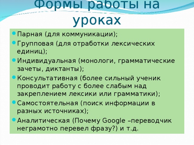 Формы работы на уроках Парная (для коммуникации); Групповая (для отработки лексических единиц); Индивидуальная (монологи, грамматические зачеты, диктанты); Консультативная (более сильный ученик проводит работу с более слабым над закреплением лексики или грамматики); Самостоятельная (поиск информации в разных источниках); Аналитическая (Почему Google – переводчик неграмотно перевел фразу?) и т.д.  