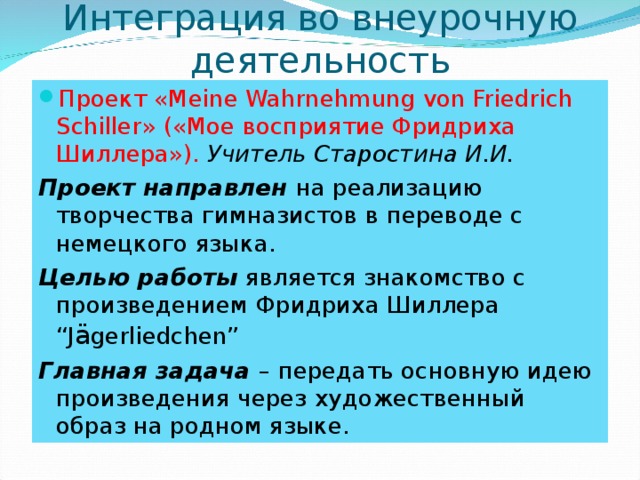 Интеграция во внеурочную деятельность Проект « Meine Wahrnehmung von Friedrich Schiller » («Мое восприятие Фридриха Шиллера»). Учитель Старостина И.И. Проект направлен на реализацию творчества гимназистов в переводе с немецкого языка. Целью работы является знакомство с произведением Фридриха Шиллера “J ä gerliedchen” Главная задача – передать основную идею произведения через художественный образ на родном языке. 