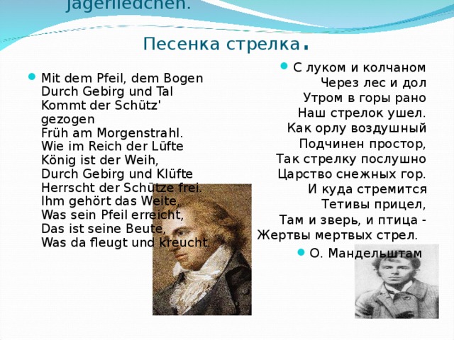  J ä gerliedchen . Песенка стрелка . С луком и колчаном  Через лес и дол  Утром в горы рано  Наш стрелок ушел.  Как орлу воздушный  Подчинен простор,  Так стрелку послушно  Царство снежных гор.  И куда стремится  Тетивы прицел,  Там и зверь, и птица -  Жертвы мертвых стрел.  О. Мандельштам   Mit dem Pfeil, dem Bogen  Durch Gebirg und Tal  Kommt der Sch ü tz' gezogen  Fr ü h am Morgenstrahl.  Wie im Reich der L ü fte  K ö nig ist der Weih,  Durch Gebirg und Kl ü fte  Herrscht der Sch ü tze frei.  Ihm geh ö rt das Weite,  Was sein Pfeil erreicht,  Das ist seine Beute,  Was da fleugt und kreucht. 