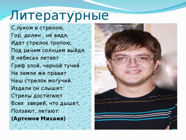 Литературные творения С луком и стрелою, Гор, долин , не видя, Идет стрелок тропою, Под раним солнцем выйдя. В небесах летает Гриф злой, черной тучей На земле же правит Наш стрелок могучий. Издали он слышит: Стрелы достигают Всех зверей, что дышат, Ползают, летают. (Артемов Михаил)   