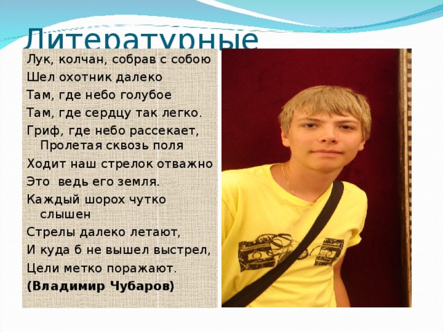 Литературные творения Лук, колчан, собрав с собою Шел охотник далеко Там, где небо голубое Там, где сердцу так легко. Гриф, где небо рассекает, Пролетая сквозь поля Ходит наш стрелок отважно Это ведь его земля. Каждый шорох чутко слышен Стрелы далеко летают, И куда б не вышел выстрел, Цели метко поражают. (Владимир Чубаров) 