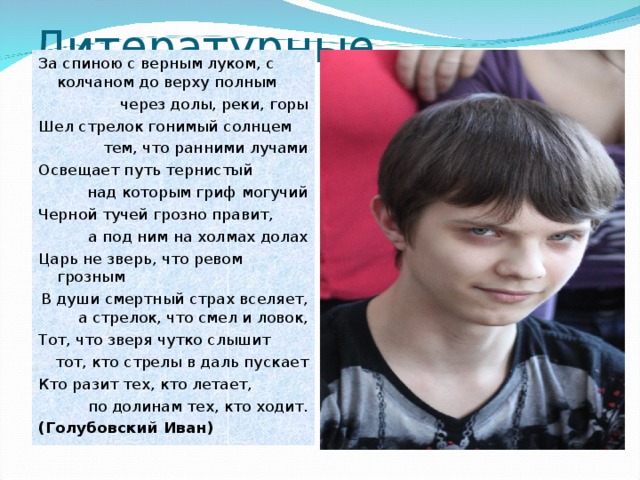 Литературные творения За спиною с верным луком, с колчаном до верху полным через долы, реки, горы Шел стрелок гонимый солнцем тем, что ранними лучами Освещает путь тернистый над которым гриф могучий Черной тучей грозно правит, а под ним на холмах долах Царь не зверь, что ревом грозным В души смертный страх вселяет, а стрелок, что смел и ловок, Тот, что зверя чутко слышит тот, кто стрелы в даль пускает Кто разит тех, кто летает,  по долинам тех, кто ходит. (Голубовский Иван) 